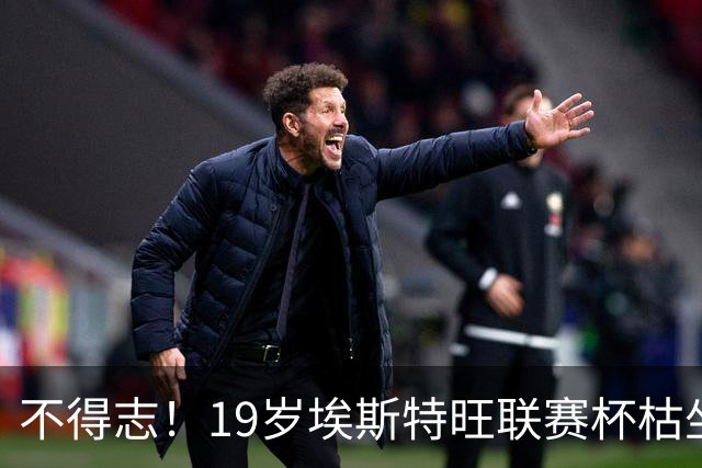 不得志！19岁埃斯特旺联赛杯枯坐板凳，英超0首发，上赛季20球9助