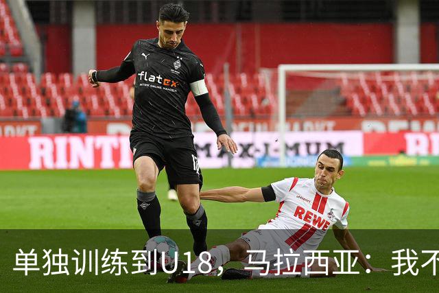 单独训练到U18，马拉西亚：我不知道这决定从哪来