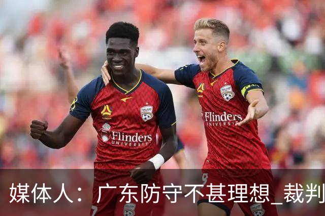 媒体人：广东防守不甚理想 裁判吹罚是一方面 自身策略也是一方面