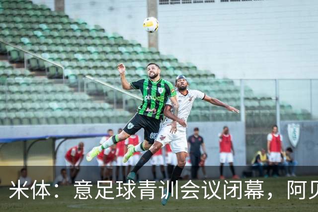 米体：意足球青训会议闭幕，阿贝特强调长期规划与体系协同
