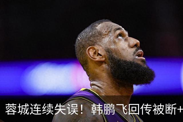 蓉城连续失误！韩鹏飞回传被断+抢断失误，杨铭锐连续两脚射门