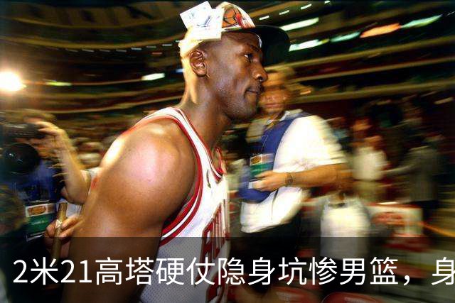2米21高塔硬仗隐身坑惨男篮，身价暴跌引群嘲：郭帅不如换徐昕！