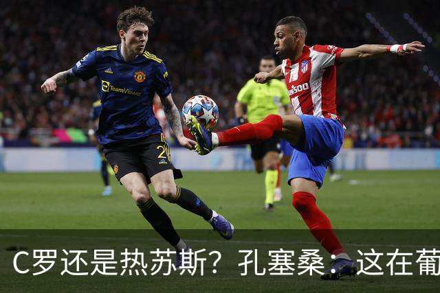 C罗还是热苏斯？孔塞桑：这在葡萄牙是个敏感话题，我不站队